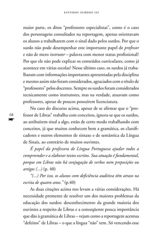 estudos surdos 11i



     maior parte, os ditos “professores especialistas”, como é o caso
     dos personagens consultados na reportagem, apenas orientavam
     os alunos a trabalharem com o sinal dado pelos surdos. Por que o
     surdo não pode desempenhar este importante papel de professor
     e não de mero instrutor – palavra com menor status profissional?
     Por que ele não pode explicar os conteúdos curriculares, como já
     acontece em várias escolas? nesse último caso, os surdos já traba-
     lharam com informações importantes apresentadas pela disciplina
     e mesmo assim não foram considerados, agraciados com o título de
     “professores” pelos docentes. Sempre os surdos foram considerados
     tecnicamente como instrutores, mas na verdade, atuavam como
     professores, apesar de poucos possuírem licenciatura.
          no caso do discurso acima, apesar de se afirmar que o “pro-
68   fessor de Libras” trabalha com conceitos, ignora-se que os surdos,
f    ao atribuírem sinal a algo, estão de certo modo trabalhando com
     conceitos, já que muitos conhecem bem a gramática, os classifi-
     cadores e outros elementos de sintaxe e de semântica da Língua
     de Sinais, ao contrário de muitos ouvintes.
          É papel da professora de Língua Portuguesa ajudar todos a
     compreender e a elaborar textos escritos. Sua atuação é fundamental,
     porque em Libras não há conjugação de verbos nem preposições ou
     artigos (...) (p. 40)
          “(...) Por isso, os alunos com deficiência auditiva têm atraso na
     escrita de quatro anos.” (p.40)
          As duas citações acima nos levam a várias considerações. Há
     necessidade premente de resolver um dos maiores problemas da
     educação dos surdos: desconhecimento da grande maioria dos
     ouvintes a respeito de Libras e a conseqüente pouca importância
     que dão à gramática de Libras – vejam como a reportagem acentua
     “defeitos” de Libras – o que a língua “não” tem. Só vencendo esse
 