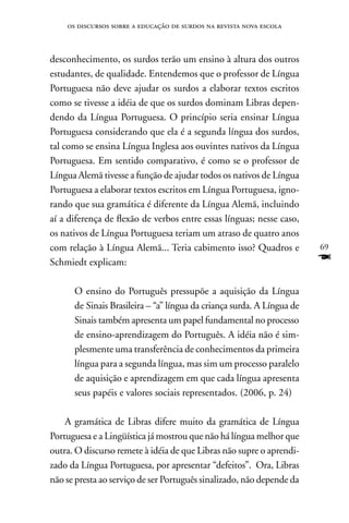 os discursos sobre a educação de surdos na revista nova escola



desconhecimento, os surdos terão um ensino à altura dos outros
estudantes, de qualidade. Entendemos que o professor de Língua
Portuguesa não deve ajudar os surdos a elaborar textos escritos
como se tivesse a idéia de que os surdos dominam Libras depen-
dendo da Língua Portuguesa. O princípio seria ensinar Língua
Portuguesa considerando que ela é a segunda língua dos surdos,
tal como se ensina Língua Inglesa aos ouvintes nativos da Língua
Portuguesa. Em sentido comparativo, é como se o professor de
Língua Alemã tivesse a função de ajudar todos os nativos de Língua
Portuguesa a elaborar textos escritos em Língua Portuguesa, igno-
rando que sua gramática é diferente da Língua Alemã, incluindo
aí a diferença de flexão de verbos entre essas línguas; nesse caso,
os nativos de Língua Portuguesa teriam um atraso de quatro anos
com relação à Língua Alemã... Teria cabimento isso? Quadros e           69
Schmiedt explicam:                                                      F
      O ensino do Português pressupõe a aquisição da Língua
      de Sinais Brasileira – “a” língua da criança surda. A Língua de
      Sinais também apresenta um papel fundamental no processo
      de ensino-aprendizagem do Português. A idéia não é sim-
      plesmente uma transferência de conhecimentos da primeira
      língua para a segunda língua, mas sim um processo paralelo
      de aquisição e aprendizagem em que cada língua apresenta
      seus papéis e valores sociais representados. (2006, p. 24)

    A gramática de Libras difere muito da gramática de Língua
Portuguesa e a Lingüística já mostrou que não há língua melhor que
outra. O discurso remete à idéia de que Libras não supre o aprendi-
zado da Língua Portuguesa, por apresentar “defeitos”. Ora, Libras
não se presta ao serviço de ser Português sinalizado, não depende da
 