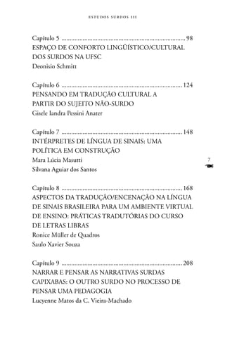 estudos surdos 11i



Capítulo 5 ............................................................................ 98
ESPAçO DE COnFORTO LInGüÍSTICO/CULTURAL
DOS SURDOS nA UFSC
Deonisio Schmitt

Capítulo 6 .......................................................................... 124
PEnSAnDO EM TRADUçãO CULTURAL A
PARTIR DO SUJEITO nãO-SURDO
Gisele Iandra Pessini Anater

Capítulo 7 .......................................................................... 148
InTÉRPRETES DE LÍnGUA DE SInAIS: UMA
POLÍTICA EM COnSTRUçãO
Mara Lúcia Masutti                                                                           7
Silvana Aguiar dos Santos                                                                    F
Capítulo 8 .......................................................................... 168
ASPECTOS DA TRADUçãO/EnCEnAçãO nA LÍnGUA
DE SInAIS BRASILEIRA PARA UM AMBIEnTE VIRTUAL
DE EnSInO: PRáTICAS TRADUTóRIAS DO CURSO
DE LETRAS LIBRAS
Ronice Müller de Quadros
Saulo Xavier Souza

Capítulo 9 .......................................................................... 208
nARRAR E PEnSAR AS nARRATIVAS SURDAS
CAPIXABAS: O OUTRO SURDO nO PROCESSO DE
PEnSAR UMA PEDAGOGIA
Lucyenne Matos da C. Vieira-Machado
 