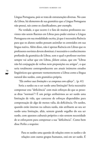 estudos surdos 11i



     Língua Portuguesa, pois se trata de estruturações diversas. no caso
     da Libras, há elementos de sua gramática que a Língua Portuguesa
     não possui, tais como os classificadores, por exemplo.
         na verdade, o que ocorre é o fato de muitos professores ou-
     vintes não serem fluentes em Libras para poder ensinar a Língua
     Portuguesa em sua modalidade escrita, já que é necessária fluência
     para que os alunos surdos possam assimilar os conteúdos em sua
     língua nativa. Além disso, não é apenas fluência em Libras que os
     professores ouvintes devem dominar; é necessário o conhecimento
     profundo da gramática de Libras, sem o qual o professor ouvinte
     sempre vai achar que em Libras, faltam coisas, que em “Libras
     não há conjugação de verbos nem preposições ou artigos”, o que
     seria totalmente contraproducente aos atuais inúmeros estudos
70
f    lingüísticos que apontam veementemente a Libras como a língua
     natural dos surdos, com gramática própria.
         “Ela conhece suas limitações e as compensa com esforço”... (p. 41)
         Seria a surdez ou o ser surdo uma limitação? Seria necessário
     compensar esta “deficiência” com mais esforços do que as pesso-
     as ditas “normais”? É um perigo atribuirmos ao ser surdo uma
     limitação de vida, que carecesse de esforços dispendidos para
     compensação de algo de menos valia, da deficiência. Os surdos,
     quando estão imersos na cultura surda, não atribuem ao seu ser
     surdo uma limitação, aliás, sentem grande orgulho do seu ser
     surdo, com aparatos culturais próprios e não sentem necessidade
     de se esforçarem para compensar a sua “deficiência”. Como bem
     disse Perlin a respeito:

           Para os surdos uma questão de relações entre os surdos e de
           relações com outros grupos humanos, está em ser surdo. É
 