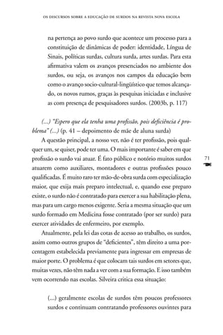 os discursos sobre a educação de surdos na revista nova escola



      na pertença ao povo surdo que acontece um processo para a
      constituição de dinâmicas de poder: identidade, Língua de
      Sinais, políticas surdas, cultura surda, artes surdas. Para esta
      afirmativa valem os avanços presenciados no ambiente dos
      surdos, ou seja, os avanços nos campos da educação bem
      como o avanço socio-cultural-lingüístico que temos alcança-
      do, os novos rumos, graças às pesquisas iniciadas e inclusive
      as com presença de pesquisadores surdos. (2003b, p. 117)

    (...) “Espero que ela tenha uma profissão, pois deficiência é pro-
blema” (...) (p. 41 – depoimento de mãe de aluna surda)
    A questão principal, a nosso ver, não é ter profissão, pois qual-
quer um, se quiser, pode ter uma. O mais importante é saber em que
profissão o surdo vai atuar. É fato público e notório muitos surdos      71
atuarem como auxiliares, montadores e outras profissões pouco            F
qualificadas. É muito raro ter mão-de-obra surda com especialização
maior, que exija mais preparo intelectual, e, quando esse preparo
existe, o surdo não é contratado para exercer a sua habilitação plena,
mas para um cargo menos exigente. Seria a mesma situação que um
surdo formado em Medicina fosse contratado (por ser surdo) para
exercer atividades de enfermeiro, por exemplo.
    Atualmente, pela lei das cotas de acesso ao trabalho, os surdos,
assim como outros grupos de “deficientes”, têm direito a uma por-
centagem estabelecida previamente para ingressar em empresas de
maior porte. O problema é que colocam tais surdos em setores que,
muitas vezes, não têm nada a ver com a sua formação. E isso também
vem ocorrendo nas escolas. Silveira critica essa situação:

      (...) geralmente escolas de surdos têm poucos professores
      surdos e continuam contratando professores ouvintes para
 
