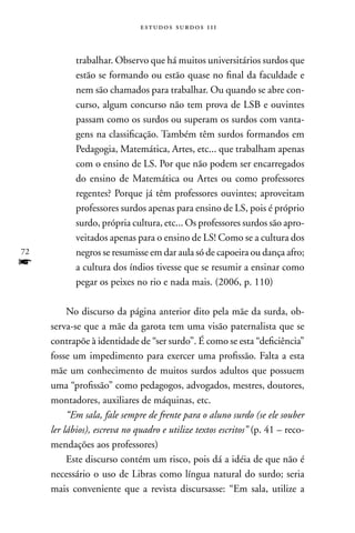 estudos surdos 11i



            trabalhar. Observo que há muitos universitários surdos que
            estão se formando ou estão quase no final da faculdade e
            nem são chamados para trabalhar. Ou quando se abre con-
            curso, algum concurso não tem prova de LSB e ouvintes
            passam como os surdos ou superam os surdos com vanta-
            gens na classificação. Também têm surdos formandos em
            Pedagogia, Matemática, Artes, etc... que trabalham apenas
            com o ensino de LS. Por que não podem ser encarregados
            do ensino de Matemática ou Artes ou como professores
            regentes? Porque já têm professores ouvintes; aproveitam
            professores surdos apenas para ensino de LS, pois é próprio
            surdo, própria cultura, etc... Os professores surdos são apro-
            veitados apenas para o ensino de LS! Como se a cultura dos
72          negros se resumisse em dar aula só de capoeira ou dança afro;
f           a cultura dos índios tivesse que se resumir a ensinar como
            pegar os peixes no rio e nada mais. (2006, p. 110)

          no discurso da página anterior dito pela mãe da surda, ob-
     serva-se que a mãe da garota tem uma visão paternalista que se
     contrapõe à identidade de “ser surdo”. É como se esta “deficiência”
     fosse um impedimento para exercer uma profissão. Falta a esta
     mãe um conhecimento de muitos surdos adultos que possuem
     uma “profissão” como pedagogos, advogados, mestres, doutores,
     montadores, auxiliares de máquinas, etc.
          “Em sala, fale sempre de frente para o aluno surdo (se ele souber
     ler lábios), escreva no quadro e utilize textos escritos” (p. 41 – reco-
     mendações aos professores)
          Este discurso contém um risco, pois dá a idéia de que não é
     necessário o uso de Libras como língua natural do surdo; seria
     mais conveniente que a revista discursasse: “Em sala, utilize a
 