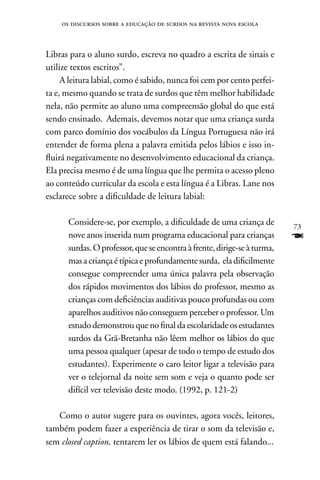 os discursos sobre a educação de surdos na revista nova escola



Libras para o aluno surdo, escreva no quadro a escrita de sinais e
utilize textos escritos”.
     A leitura labial, como é sabido, nunca foi cem por cento perfei-
ta e, mesmo quando se trata de surdos que têm melhor habilidade
nela, não permite ao aluno uma compreensão global do que está
sendo ensinado. Ademais, devemos notar que uma criança surda
com parco domínio dos vocábulos da Língua Portuguesa não irá
entender de forma plena a palavra emitida pelos lábios e isso in-
fluirá negativamente no desenvolvimento educacional da criança.
Ela precisa mesmo é de uma língua que lhe permita o acesso pleno
ao conteúdo curricular da escola e esta língua é a Libras. Lane nos
esclarece sobre a dificuldade de leitura labial:

      Considere-se, por exemplo, a dificuldade de uma criança de          73
      nove anos inserida num programa educacional para crianças           F
      surdas. O professor, que se encontra à frente, dirige-se à turma,
      mas a criança é típica e profundamente surda, ela dificilmente
      consegue compreender uma única palavra pela observação
      dos rápidos movimentos dos lábios do professor, mesmo as
      crianças com deficiências auditivas pouco profundas ou com
      aparelhos auditivos não conseguem perceber o professor. Um
      estudo demonstrou que no final da escolaridade os estudantes
      surdos da Grã-Bretanha não lêem melhor os lábios do que
      uma pessoa qualquer (apesar de todo o tempo de estudo dos
      estudantes). Experimente o caro leitor ligar a televisão para
      ver o telejornal da noite sem som e veja o quanto pode ser
      difícil ver televisão deste modo. (1992, p. 121-2)

   Como o autor sugere para os ouvintes, agora vocês, leitores,
também podem fazer a experiência de tirar o som da televisão e,
sem closed caption, tentarem ler os lábios de quem está falando...
 