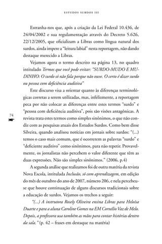 estudos surdos 11i



         Estranha-nos que, após a criação da Lei Federal 10.436, de
     24/04/2002 e sua regulamentação através do Decreto 5.626,
     22/12/2005, que oficializam a Libras como língua natural dos
     surdos, ainda impere a “leitura labial” nesta reportagem, não dando
     destaque merecido a Libras.
         Vejamos agora o termo descrito na página 13, no quadro
     intitulado Termos que você pode evitar: “SURDO-MUDO E MU-
     DINHO: O surdo só não fala porque não ouve. O certo é dizer surdo
     ou pessoa com deficiência auditiva”
         Este discurso visa a orientar quanto às diferenças terminoló-
     gicas corretas a serem utilizadas, mas, infelizmente, a reportagem
     peca por não colocar as diferenças entre estes termos “surdo” e
     “pessoa com deficiência auditiva”, pois são visões antagônicas. A
74
f    revista trata estes termos como simples sinônimos, o que não con-
     diz com as pesquisas atuais dos Estudos Surdos. Como bem disse
     Silveira, quando analisou notícias em jornais sobre surdos: “(...)
     temos o caso mais comum, que é ocorrerem as palavras “surdo” e
     “deficiente auditivo” como sinônimos, para não repetir. Provavel-
     mente, os jornalistas não percebem o valor diferente que têm as
     duas expressões. não são simples sinônimos.” (2006, p.4)
         A segunda análise que realizamos foi de outra matéria da revista
     nova Escola, intitulada Inclusão, só com aprendizagem, em edição
     do mês de outubro do ano de 2007, número 206, e nela percebeu-
     se que houve continuação de alguns discursos tradicionais sobre
     a educação de surdos. Vejamos os trechos a seguir:
          “(...) A instrutora Rosely Oliveira ensina Libras para Heloísa
     Duarte e para a aluna Caroline Gomes na EM Cornélio Vaz de Melo.
     Depois, a professora usa também as mãos para contar histórias dentro
     da sala.” (p. 42 – frases em destaque na matéria)
 