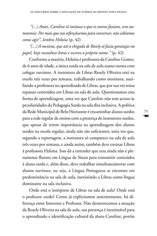 os discursos sobre a educação de surdos na revista nova escola



      “(...) Antes, Caroline só imitava o que os outros faziam, sem au-
tonomia. Por mais que nos esforçássemos para conversar, não sabíamos
como agir”, lembra Heloísa (p. 42)
     “(...) A menina, que até a chegada de Rosely só fazia garatujas no
papel, hoje reconhece letras e escreve o próprio nome.” (p. 42)
     Conforme a matéria, Heloísa é professora da Caroline Gomes,
de 6 anos de idade, a única surda na sala de aula numa turma com
colegas ouvintes. A instrutora de Libras Rosely Oliveira está na
escola três vezes por semana, trabalhando como monitora, auxi-
liando a professora no aprendizado de Libras, que por sua vez tenta
repassar conteúdos em Libras na sala de aula. Questionamos esta
forma de aprendizagem, uma vez que Caroline não tem acesso às
peculiaridades da Pedagogia Surda na sala dita inclusiva. A política
da Rede Municipal de Belo Horizonte é encaminhar alunos surdos            75
para a rede regular de ensino com a presença de instrutores surdos,       F
que apesar de terem importância na aprendizagem dos alunos
surdos na escola regular, ainda não são suficientes, uma vez que,
segundo a reportagem, a instrutora só comparece na sala de aula
três vezes por semana, e ainda assim, também deve ensinar Libras
à professora Heloísa. Isso dá a entender que essa ainda não é ple-
namente fluente em Língua de Sinais para transmitir conteúdos
à aluna surda e, além disso, deve trabalhar simultaneamente com
alunos ouvintes, ou seja, a Língua Portuguesa se encontra em
predominância na sala de aula, inexistindo a Libras como língua
dominante na sala inclusiva.
     Onde está o intérprete de Libras na sala de aula? Onde está
o professor surdo? Como já explicitamos anteriormente, há di-
ferença entre Instrutor e Professor. não desmerecemos a atuação
da Rosely Oliveira na sala de aula, sua presença é inestimável para
o aprendizado e identificação cultural da aluna Caroline, porém
 