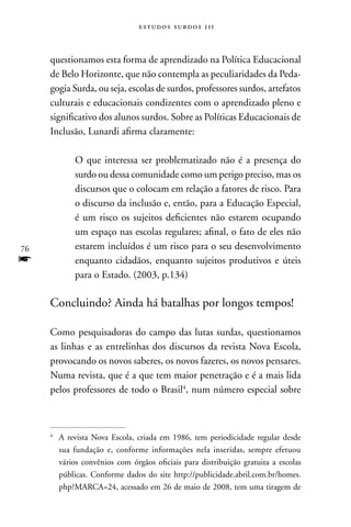estudos surdos 11i



     questionamos esta forma de aprendizado na Política Educacional
     de Belo Horizonte, que não contempla as peculiaridades da Peda-
     gogia Surda, ou seja, escolas de surdos, professores surdos, artefatos
     culturais e educacionais condizentes com o aprendizado pleno e
     significativo dos alunos surdos. Sobre as Políticas Educacionais de
     Inclusão, Lunardi afirma claramente:

             O que interessa ser problematizado não é a presença do
             surdo ou dessa comunidade como um perigo preciso, mas os
             discursos que o colocam em relação a fatores de risco. Para
             o discurso da inclusão e, então, para a Educação Especial,
             é um risco os sujeitos deficientes não estarem ocupando
             um espaço nas escolas regulares; afinal, o fato de eles não
76           estarem incluídos é um risco para o seu desenvolvimento
f            enquanto cidadãos, enquanto sujeitos produtivos e úteis
             para o Estado. (2003, p.134)

     Concluindo? Ainda há batalhas por longos tempos!

     Como pesquisadoras do campo das lutas surdas, questionamos
     as linhas e as entrelinhas dos discursos da revista nova Escola,
     provocando os novos saberes, os novos fazeres, os novos pensares.
     numa revista, que é a que tem maior penetração e é a mais lida
     pelos professores de todo o Brasil4, num número especial sobre



     4
         A revista nova Escola, criada em 1986, tem periodicidade regular desde
         sua fundação e, conforme informações nela inseridas, sempre efetuou
         vários convênios com órgãos oficiais para distribuição gratuita a escolas
         públicas. Conforme dados do site http://publicidade.abril.com.br/homes.
         php?MARCA=24, acessado em 26 de maio de 2008, tem uma tiragem de
 