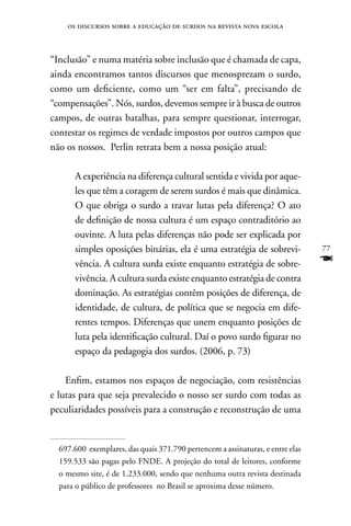 os discursos sobre a educação de surdos na revista nova escola



“Inclusão” e numa matéria sobre inclusão que é chamada de capa,
ainda encontramos tantos discursos que menosprezam o surdo,
como um deficiente, como um “ser em falta”, precisando de
“compensações”. nós, surdos, devemos sempre ir à busca de outros
campos, de outras batalhas, para sempre questionar, interrogar,
contestar os regimes de verdade impostos por outros campos que
não os nossos. Perlin retrata bem a nossa posição atual:

      A experiência na diferença cultural sentida e vivida por aque-
      les que têm a coragem de serem surdos é mais que dinâmica.
      O que obriga o surdo a travar lutas pela diferença? O ato
      de definição de nossa cultura é um espaço contraditório ao
      ouvinte. A luta pelas diferenças não pode ser explicada por
      simples oposições binárias, ela é uma estratégia de sobrevi-              77
      vência. A cultura surda existe enquanto estratégia de sobre-              F
      vivência. A cultura surda existe enquanto estratégia de contra
      dominação. As estratégias contêm posições de diferença, de
      identidade, de cultura, de política que se negocia em dife-
      rentes tempos. Diferenças que unem enquanto posições de
      luta pela identificação cultural. Daí o povo surdo figurar no
      espaço da pedagogia dos surdos. (2006, p. 73)

    Enfim, estamos nos espaços de negociação, com resistências
e lutas para que seja prevalecido o nosso ser surdo com todas as
peculiaridades possíveis para a construção e reconstrução de uma


  697.600 exemplares, das quais 371.790 pertencem a assinaturas, e entre elas
  159.533 são pagas pelo FnDE. A projeção do total de leitores, conforme
  o mesmo site, é de 1.233.000, sendo que nenhuma outra revista destinada
  para o público de professores no Brasil se aproxima desse número.
 