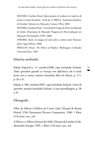 os discursos sobre a educação de surdos na revista nova escola



   SILVEIRA, Carolina Hessel. Representações de surdos/as em matérias de
   jornais e revistas brasileiras. Anais do 2o. SBECE - Seminário Brasileiro
   de Estudos Culturais em Educação. Canoas: Ulbra, 2006.
   SILVEIRA, Carolina Hessel. O currículo de Língua de Sinais na Educação
   de Surdos. Dissertação de Mestrado. Programa de Pós-Graduação em
   Educação Florianópolis: UFSC, 2006.
   STROBEL, Karin. As imagens do outro sobre a cultura surda. Florianó-
   polis: Lagoa Editora, 2006.
   WRIGLEY, Owen. The Politics of Deafness. Washington: Gallaudet
   University Press. 1996.


Matérias analisadas

Edição Especial n. 11, outubro/2006, capa intitulada Inclusão:                 79
Todos aprendem quando as crianças com deficiência vão ã escola                 F
junto com as outras, matéria intitulada Além do silêncio, p. 13 e
p. 36 a 41.
Edição n. 206, outubro/2007, capa intitulada Inclusão: é hora de
aprender, matéria intitulada Inclusão, só com aprendizagem, p. 38
a 45.

Filmografia

Filhos do Silêncio (Children of A Lesser God). Direção de Randa
Hainef. USA: Paramount Pictures Corporation, 1986. 1 filme
(118 min), son., col.
A Música e o Silêncio (Jenseits der Stille). Direção de Caroline Link.
Alemanha: Europa, 1999. 1 filme (110 min), son., col.
 