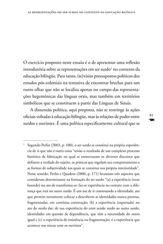 as representações em ser surdo no contexto da educação bilíngue




O exercício proposto neste ensaio é o de apresentar uma reflexão
introdutória sobre as representações em ser surdo1 no contexto da
educação bilíngüe. Para tanto, (re)visito pressupostos políticos dos
estudos pós-coloniais na tentativa de encontrar brechas para um
outro olhar que não se localiza apenas no campo das representa-
ções hegemônicas das línguas orais, mas também em territórios
simbólicos que se constituem a partir das Línguas de Sinais.
    A dimensão política, aqui proposta, não se restringe às ações
oficiais voltadas à educação bilíngüe, mas às relações de poder entre               81

surdos e ouvintes. É uma política especificamente cultural que se
                                                                                    F

1
    Segundo Perlin (2003, p. 100), o ser surdo se constitui na própria experiên-
    cia de si que não é outra coisa “senão o resultado de um complexo processo
    histórico de fabricação no qual se entrecruzam os diversos discursos que
    definem a verdade do sujeito, as práticas que regulam seu comportamento e
    as formas de subjetividade nas quais se constitui sua própria interioridade”.
    nesse sentido, Perlin e Quadros (2006, p. 171) levantam três aspectos que
    consideram determinante na formação do ser surdo “(a) a experiência (estar
    fazendo) no ato de transforma-se: faz-se experiência no contato com a dife-
    rença que está no outro surdo. É um ato de ir construindo a identidade, ato
    que permite novamente colocar a descoberto as identidades nunca prontas,
    fragmentadas, em contínua construção; (b) a experiência (exportada) no
    ato do surdo dar: de sua experiência do estar sendo surdo ao outro surdo,
    identidades em questão de dependência, que têm a necessidade do outro
    igual e (c) a experiência de resistência ou fragmentação: é a experiência que
    acontece nas trocas com os ouvintes”.
 