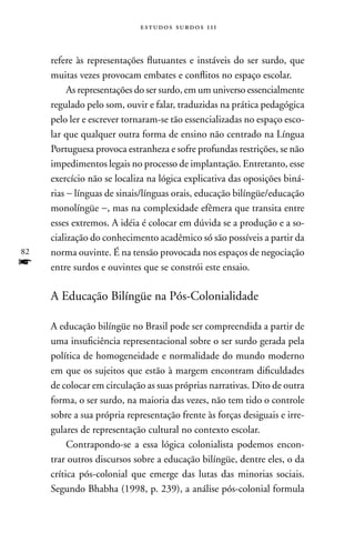estudos surdos 11i



     refere às representações flutuantes e instáveis do ser surdo, que
     muitas vezes provocam embates e conflitos no espaço escolar.
          As representações do ser surdo, em um universo essencialmente
     regulado pelo som, ouvir e falar, traduzidas na prática pedagógica
     pelo ler e escrever tornaram-se tão essencializadas no espaço esco-
     lar que qualquer outra forma de ensino não centrado na Língua
     Portuguesa provoca estranheza e sofre profundas restrições, se não
     impedimentos legais no processo de implantação. Entretanto, esse
     exercício não se localiza na lógica explicativa das oposições biná-
     rias − línguas de sinais/línguas orais, educação bilíngüe/educação
     monolíngüe −, mas na complexidade efêmera que transita entre
     esses extremos. A idéia é colocar em dúvida se a produção e a so-
     cialização do conhecimento acadêmico só são possíveis a partir da
82   norma ouvinte. É na tensão provocada nos espaços de negociação
f    entre surdos e ouvintes que se constrói este ensaio.

     A Educação Bilíngüe na Pós-Colonialidade

     A educação bilíngüe no Brasil pode ser compreendida a partir de
     uma insuficiência representacional sobre o ser surdo gerada pela
     política de homogeneidade e normalidade do mundo moderno
     em que os sujeitos que estão à margem encontram dificuldades
     de colocar em circulação as suas próprias narrativas. Dito de outra
     forma, o ser surdo, na maioria das vezes, não tem tido o controle
     sobre a sua própria representação frente às forças desiguais e irre-
     gulares de representação cultural no contexto escolar.
          Contrapondo-se a essa lógica colonialista podemos encon-
     trar outros discursos sobre a educação bilíngüe, dentre eles, o da
     crítica pós-colonial que emerge das lutas das minorias sociais.
     Segundo Bhabha (1998, p. 239), a análise pós-colonial formula
 