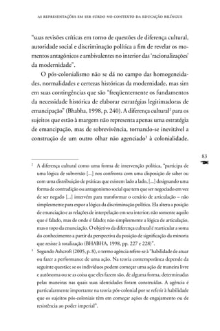 as representações em ser surdo no contexto da educação bilíngue



“suas revisões críticas em torno de questões de diferença cultural,
autoridade social e discriminação política a fim de revelar os mo-
mentos antagônicos e ambivalentes no interior das ‘racionalizações’
da modernidade”.
    O pós-colonialismo não se dá no campo das homogeneida-
des, normalidades e certezas históricas da modernidade, mas sim
em suas contingências que são “freqüentemente os fundamentos
da necessidade histórica de elaborar estratégias legitimadoras de
emancipação” (Bhabha, 1998, p. 240). A diferença cultural2 para os
sujeitos que estão à margem não representa apenas uma estratégia
de emancipação, mas de sobrevivência, tornando-se inevitável a
construção de um outro olhar não agenciado3 à colonialidade.

                                                                                       83
2
    A diferença cultural como uma forma de intervenção política, “participa de         F
    uma lógica de subversão [...] nos confronta com uma disposição de saber ou
    com uma distribuição de práticas que existem lado a lado, [...] designando uma
    forma de contradição ou antagonismo social que tem que ser negociado em vez
    de ser negado [...] intervém para transformar o cenário de articulação – não
    simplesmente para expor a lógica da discriminação política. Ela altera a posição
    de enunciação e as relações de interpelação em seu interior; não somente aquilo
    que é falado, mas de onde é falado; não simplesmente a lógica de articulação,
    mas o topo da enunciação. O objetivo da diferença cultural é rearticular a soma
    do conhecimento a partir da perspectiva da posição de significação da minoria
    que resiste à totalização (BHABHA, 1998, pp. 227 e 228)”.
3
    Segundo Ashcroft (2005, p. 8), o termo agência refere-se à “habilidade de atuar
    ou fazer a performance de uma ação. na teoria contemporânea depende da
    seguinte questão: se os indivíduos podem começar uma ação de maneira livre
    e autônoma ou se as coisa que eles fazem são, de alguma forma, determinadas
    pelas maneiras nas quais suas identidades foram construídas. A agência é
    particularmente importante na teoria pós-colonial por se referir à habilidade
    que os sujeitos pós-coloniais têm em começar ações de engajamento ou de
    resistência ao poder imperial”.
 