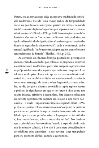 estudos surdos 11i



     Porém, esta construção não exige apenas uma mudança de conteú-
     dos acadêmicos, mas de “uma revisão radical da temporalidade
     social na qual histórias emergentes possam ser escritas; demanda
     também a rearticulação do “signo” no qual se possam inscrever iden-
     tidades culturais” (Bhabha, 1998, p. 240). As contingências também
     históricas são marcas “do espaço conflituoso mais produtivo, no
     qual a arbitrariedade da significação cultural emerge no interior das
     fronteiras reguladas do discurso social”, onde a reconstrução terá o
     seu real significado “se for reconstruída por aqueles que sofreram o
     sentenciamento da história” (Bhabha, 1998, p. 240).
          Ao contrário da educação bilíngüe pautada nos pressupostos
     da modernidade, os estudos pós-coloniais se propõem a construir
     o conhecimento acadêmico a partir das margens, representando
84   os próprios discursos dos sujeitos que estão nas margens. O in-
f    telectual surdo pós-colonial não apenas narra as suas histórias de
     resistência, mas também se alinha aos movimentos de resistência
     como uma estratégia de levar o olhar hegemônico a uma crise.
     Isto se dá, porque o discurso colonialista supõe representações
     e práticas de significação em que o ser surdo é visto como um
     sujeito incapaz, primitivo e incompleto. Este discurso coloca um
     eu ouvinte supostamente superior em relação a um outro não-
     ouvinte – o surdo – supostamente inferior. Segundo Skliar (1999,
     p. 7), essas práticas colonialistas criaram um “conjunto de políticas
     para a surdez, políticas de representações dominantes da norma-
     lidade, que exercem pressões sobre a linguagem, as identidades
     e, fundamentalmente, sobre o corpo dos surdos”. no fundo o
     que o colonialismo fez e continua fazendo é expandir ainda mais
     sua dominação cultural, e isto não é uma mera coincidência: o
     colonialismo criou um objeto – o não-ouvinte – a ser manipulado
     para seu propósito clínico, cultural e econômico.
 