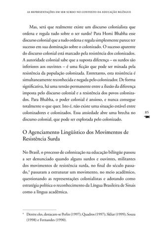 as representações em ser surdo no contexto da educação bilíngue



     Mas, será que realmente existe um discurso colonialista que
ordena e regula tudo sobre o ser surdo? Para Homi Bhabha esse
discurso colonial que a tudo ordena e regula simplesmente parece ter
sucesso em sua dominação sobre o colonizado. O sucesso aparente
do discurso colonial está marcado pela resistência dos colonizados.
A autoridade colonial sabe que a suposta diferença – os surdos são
inferiores aos ouvintes – é uma ficção que pode ser minada pela
resistência da população colonizada. Entretanto, esta resistência é
simultaneamente reconhecida e negada pelo colonizador. De forma
significativa, há uma tensão permanente entre a ilusão da diferença
imposta pelo discurso colonial e a resistência dos povos coloniza-
dos. Para Bhabha, o poder colonial é ansioso, e nunca consegue
totalmente o que quer. Isto é, não existe uma situação estável entre
colonizadores e colonizados. Essa ansiedade abre uma brecha no                     85
discurso colonial, que pode ser explorada pelo colonizado.                         F
O Agenciamento Lingüístico dos Movimentos de
Resistência Surda

no Brasil, o processo de colonização na educação bilíngüe passou
a ser denunciado quando alguns surdos e ouvintes, militantes
dos movimentos de resistência surda, no final do século passa-
do,4 passaram a estruturar um movimento, no meio acadêmico,
questionando as representações colonialistas e adotando como
estratégia política o reconhecimento da Língua Brasileira de Sinais
como a língua acadêmica.



4
    Dentre eles, destacam-se Perlin (1997); Quadros (1997); Skliar (1999); Souza
    (1998) e Fernandes (1990).
 