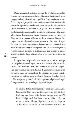 estudos surdos 11i



          O agenciamento lingüístico foi uma das brechas encontradas,
     por esse movimento, para deslocar a Língua de Sinais Brasileira do
     campo da clandestinidade para o político. Este agenciamento uni-
     ficou a organização política dos movimentos de resistência surda,
     captando, registrando e refletindo os interesses das comunidades
     surdas brasileiras. Ao trazerem a Língua de Sinais Brasileira para
     o debate acadêmico, os surdos, ao mesmo tempo, que evidenciam
     a fragilidade de se pensar o ensino centrado apenas no ouvir e no
     falar, também procuram libertar-se das amarras da Língua Por-
     tuguesa em seu desenvolvimento intelectual. Para eles a Língua
     de Sinais não é um instrumento de comunicação para facilitar a
     aprendizagem da Língua Portuguesa, mas de transformação das
     relações sociais, culturais e institucionais que geraram e geram
86   as representações hegemônicas sobre o ser surdo no sistema de
f    ensino.
          É importante compreender que este movimento não converge
     com as políticas monolíngües construídas pelos estados nacionais,
     como o caso do Brasil, muito pelo contrário, ela se apóia nas polí-
     ticas pós-coloniais em que as línguas de grupos minoritários estão
     no mesmo status da língua oficial do país tanto no campo lingüís-
     tico como no político, social e cultural. Segundo Quadros (2006,
     p. 26), imagina-se que no Brasil todas as pessoas adquirem a Língua
     Portuguesa como primeira língua, ignorando que:

           os falantes de famílias imigrantes (japoneses, alemães, ita-
           lianos, espanhóis, etc.), que temos, as várias comunidades
           indígenas que falam várias línguas nativas (mais de 170
           línguas indígenas de famílias totalmente diferentes) e que
           temos, também, falantes, digo “sinalizantes” da Língua de
           Sinais Brasileira (os surdos e familiares surdos brasileiros).
 