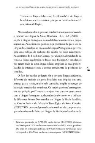 as representações em ser surdo no contexto da educação bilíngue



         Todas essas línguas faladas no Brasil, também são línguas
         brasileiras caracterizando o país que o Brasil realmente é,
         um país multilíngüe.

    no caso dos surdos, o governo brasileiro, mesmo reconhecendo
o estatuto da Língua de Sinais Brasileira − Lei 10.436/2002 −,
impõe a Língua Portuguesa na modalidade escrita como a língua
acadêmica. Ao definir esta política, cuja premissa é de que o uso da
Língua de Sinais leva ao não uso da Língua Portuguesa, o governo
gera uma política de exclusão dos surdos no meio acadêmico.5
Ao contrário do Brasil, no Canadá, por exemplo, dependendo da
região, a língua acadêmica é o Inglês ou o Francês. Os canadenses
por terem mais de uma língua oficial, ampliam as suas possibi-
lidades de interação social e conseqüentemente de produção de                        87
sentidos.                                                                            F
    O fato dos surdos poderem vir a ter uma língua acadêmica
diferente da maioria do povo brasileiro não implica em uma
ameaça para a nação, muito pelo contrário, amplia os espaços de
interação entre surdos e ouvintes. Os surdos parecem “estrangeiros
em seu próprio país” embora estejam em contato permanente
com a Língua Portuguesa e, dependendo do contexto, a utilizam
de diferentes formas. nos estudos em Língua de Sinais Brasileira
no Centro Federal de Educação Tecnológica de Santa Catarina
(CEFET/SC), quando algum educador ouvinte não compreende o
que educador surdo falou em Língua de Sinais, o educador surdo


5
    Para uma população de 5.735.099 surdos (censo IBGE/2000), tínhamos
    em 2006 apenas 2.428 surdos nas universidades brasileiras, sendo que destes
    353 estão em instituições públicas e 2.075 em instituições particulares, o que
    corresponde a 0,042% de surdos no ensino superior (MEC/InEP/2006).
 