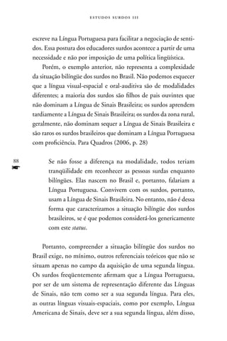 estudos surdos 11i



     escreve na Língua Portuguesa para facilitar a negociação de senti-
     dos. Essa postura dos educadores surdos acontece a partir de uma
     necessidade e não por imposição de uma política lingüística.
         Porém, o exemplo anterior, não representa a complexidade
     da situação bilíngüe dos surdos no Brasil. não podemos esquecer
     que a língua visual-espacial e oral-auditiva são de modalidades
     diferentes; a maioria dos surdos são filhos de pais ouvintes que
     não dominam a Língua de Sinais Brasileira; os surdos aprendem
     tardiamente a Língua de Sinais Brasileira; os surdos da zona rural,
     geralmente, não dominam sequer a Língua de Sinais Brasileira e
     são raros os surdos brasileiros que dominam a Língua Portuguesa
     com proficiência. Para Quadros (2006, p. 28)

88         Se não fosse a diferença na modalidade, todos teriam
f          tranqüilidade em reconhecer as pessoas surdas enquanto
           bilíngües. Elas nascem no Brasil e, portanto, falariam a
           Língua Portuguesa. Convivem com os surdos, portanto,
           usam a Língua de Sinais Brasileira. no entanto, não é dessa
           forma que caracterizamos a situação bilíngüe dos surdos
           brasileiros, se é que podemos considerá-los genericamente
           com este status.

         Portanto, compreender a situação bilíngüe dos surdos no
     Brasil exige, no mínimo, outros referenciais teóricos que não se
     situam apenas no campo da aquisição de uma segunda língua.
     Os surdos freqüentemente afirmam que a Língua Portuguesa,
     por ser de um sistema de representação diferente das Línguas
     de Sinais, não tem como ser a sua segunda língua. Para eles,
     as outras línguas visuais-espaciais, como por exemplo, Língua
     Americana de Sinais, deve ser a sua segunda língua, além disso,
 