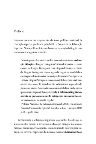 Prefácio

Estamos no ano do lançamento da nova política nacional de
educação especial publicada pelo MEC – Secretaria de Educação
Especial. nesta política foi corroborada a educação bilíngüe para
surdos com a seguinte redação:

      Para o ingresso dos alunos surdos nas escolas comuns, a educa-
      ção bilíngüe – Língua Portuguesa/Libras desenvolve o ensino
      escolar na Língua Portuguesa e na Língua de Sinais, o ensino
      da Língua Portuguesa como segunda língua na modalidade
      escrita para alunos surdos, os serviços de tradutor/intérprete de
      Libras e Língua Portuguesa e o ensino de Libras para os demais
      alunos da escola. O atendimento educacional especializado
      para esses alunos é ofertado tanto na modalidade oral e escrita
      quanto na Língua de Sinais. Devido à diferença lingüística,
      orienta-se que o aluno surdo esteja com outros surdos em
      turmas comuns na escola regular.
      (Política nacional de Educação Especial, 2008, em Inclusão:
      Revista de Educação Especial, Brasília, v.4. n.1, jan/jul.2008
      p.16 – grifo meu)

    Reconhecida a diferença lingüística dos surdos brasileiros, os
alunos surdos passam a ter acesso à educação bilíngüe nas escolas
públicas brasileiras. no entanto, estamos unindo esforços para tra-
duzir esta diretriz em práticas de inclusão. A autora Marianne Rossi
 