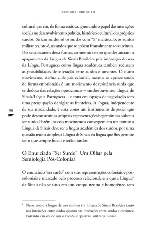 estudos surdos 11i



     cultural, porém, de forma estática, ignorando o papel das interações
     sociais no desenvolvimento político, histórico e cultural dos próprios
     surdos. Seriam surdos só os surdos com “S” maiúsculo, os surdos
     militantes, isto é, os surdos que se opõem frontalmente aos ouvintes.
     Por se colocarem dessa forma, ao mesmo tempo que denunciam o
     apagamento da Língua de Sinais Brasileira pela imposição do uso
     da Língua Portuguesa como língua acadêmica também reduzem
     as possibilidades de interação entre surdos e ouvintes. O outro
     movimento, defino-o de pós-colonial, mesmo se apresentando
     de forma embrionária é um movimento de resistência surda que
     se desloca das relações oposicionais − surdos/ouvintes, Língua de
     Sinais/Língua Portuguesa − e entra em espaços de negociação sem
     uma preocupação de vigiar as fronteiras. A língua, independente
90   de sua modalidade, é vista como um instrumento de poder que
f    pode desconstruir as próprias representações hegemônicas sobre o
     ser surdo. Porém, os dois movimentos convergem em um ponto: a
     Língua de Sinais deve ser a língua acadêmica dos surdos, por uma
     questão muito simples, a Língua de Sinais é a língua que lhes permite
     ser o que sempre foram e serão: surdos.

     O Enunciado “Ser Surdo”: Um Olhar pela
     Semiologia Pós-Colonial

     O enunciado “ser surdo” com suas representações coloniais e pós-
     coloniais é marcado pelo processo relacional, em que a Língua6
     de Sinais não se situa em um campo neutro e homogêneo sem



     6
         nesse ensaio a língua de uso comum é a Língua de Sinais Brasileira tanto
         nas interações entre surdos quanto nas interações entre surdos e ouvintes.
         Portanto, em vez de usar o vocábulo “palavra” utilizarei “sinais”.
 