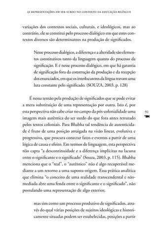 as representações em ser surdo no contexto da educação bilíngue



variações dos contextos sociais, culturais, e ideológicos, mas ao
contrário, ele se constitui pelo processo dialógico em que estes con-
textos diversos são determinantes na produção de significados.

      nesse processo dialógico, a diferença e a alteridade são elemen-
      tos constitutivos tanto da linguagem quanto do processo da
      significação. E é nesse processo dialógico, em que há garantia
      de significação fora da construção da produção e da recepção
      dos enunciados, em que os interlocutores da língua travam uma
      luta constante pelo significado. (SOUZA, 2003, p. 128)

    É nessa tensão pela produção de significados que se pode evitar
a mera substituição de uma representação por outra. Isto é, por
esta perspectiva não cabe criar no campo da pós-colonialidade uma        91
imagem mais autêntica do ser surdo do que fora antes retratado           F
pelos textos coloniais. Para Bhabha tal tendência de autenticida-
de é fruto de uma posição arraigada na visão linear, evolutiva e
progressiva, que procura conectar fatos e eventos a partir de uma
lógica de causa e efeito. Em termos de linguagem, esta perspectiva
não capta “a descontinuidade e a diferença implícitas na lacuna
entre o significante e o significado” (Souza, 2003, p. 115). Bhabha
menciona que o “real”, o “autêntico” não é algo recuperável me-
diante a um retorno a uma suposta origem. Essa prática analítica
que elimina “o conceito de uma realidade transcendental e não-
mediada abre uma fenda entre o significante e o significado”, não
postulando uma representação de algo exterior,

      mas sim como um processo produtivo de significados, atra-
      vés do qual várias posições de sujeitos ideológicas e histori-
      camente situadas podem ser estabelecidas, posições a partir
 
