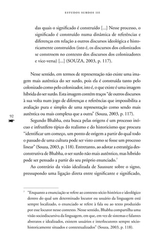 estudos surdos 11i



             das quais o significado é construído [...] nesse processo, o
             significado é construído numa dinâmica de referências e
             diferenças em relação a outros discursos ideológica e histo-
             ricamente construídos (isto é, os discursos dos colonizados
             se constroem no contexto dos discursos dos colonizadores
             e vice-versa) [...] (SOUZA, 2003, p. 117).

         nesse sentido, em termos de representação não existe uma ima-
     gem mais autêntica do ser surdo, pois ela é construída tanto pelo
     colonizado como pelo colonizador, isto é, o que existe é uma imagem
     híbrida do ser surdo. Esta imagem contém traços “de outros discursos
     à sua volta num jogo de diferenças e referências que impossibilita a
     avaliação pura e simples de uma representação como sendo mais
92
     autêntica ou mais complexa que a outra” (Souza, 2003, p. 117).
f        Segundo Bhabha, esta busca pelas origens é um processo inó-
     cuo e infrutífero típico do realismo e do historicismo que procura
     “identificar um começo, um ponto de origem a partir do qual todo
     o passado de uma cultura pode ser visto como se fosse um processo
     linear” (Souza, 2003, p. 118). Entretanto, ao adotar a estratégia des-
     construtiva de Bhabha, o ser surdo não mais autêntico, mas híbrido
     pode ser pensado a partir do seu próprio enunciado.7
         Ao contrário da visão idealizada de Saussure sobre o signo,
     pressupondo uma ligação direta entre significante e significado,


     7
         “Enquanto a enunciação se refere ao contexto sócio-histórico e ideológico
         dentro do qual um determinado locutor ou usuário da linguagem está
         sempre localizado, o enunciado se refere à fala ou ao texto produzido
         por esse locutor nesse contexto. nesse sentido, Bhabha compartilha uma
         visão sociodiscursiva da linguagem, em que, em vez de sistemas e falantes
         abstratos e idealizados, existem usuários e interlocutores sempre sócio-
         historicamente situados e contextualizados” (Souza, 2003, p. 118).
 