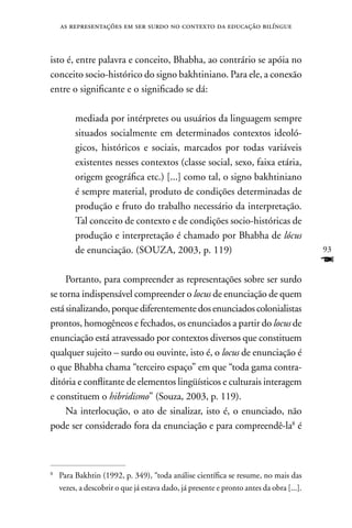 as representações em ser surdo no contexto da educação bilíngue



isto é, entre palavra e conceito, Bhabha, ao contrário se apóia no
conceito socio-histórico do signo bakhtiniano. Para ele, a conexão
entre o significante e o significado se dá:

         mediada por intérpretes ou usuários da linguagem sempre
         situados socialmente em determinados contextos ideoló-
         gicos, históricos e sociais, marcados por todas variáveis
         existentes nesses contextos (classe social, sexo, faixa etária,
         origem geográfica etc.) [...] como tal, o signo bakhtiniano
         é sempre material, produto de condições determinadas de
         produção e fruto do trabalho necessário da interpretação.
         Tal conceito de contexto e de condições socio-históricas de
         produção e interpretação é chamado por Bhabha de lócus
         de enunciação. (SOUZA, 2003, p. 119)                                            93
                                                                                         F
     Portanto, para compreender as representações sobre ser surdo
se torna indispensável compreender o locus de enunciação de quem
está sinalizando, porque diferentemente dos enunciados colonialistas
prontos, homogêneos e fechados, os enunciados a partir do locus de
enunciação está atravessado por contextos diversos que constituem
qualquer sujeito – surdo ou ouvinte, isto é, o locus de enunciação é
o que Bhabha chama “terceiro espaço” em que “toda gama contra-
ditória e conflitante de elementos lingüísticos e culturais interagem
e constituem o hibridismo” (Souza, 2003, p. 119).
     na interlocução, o ato de sinalizar, isto é, o enunciado, não
pode ser considerado fora da enunciação e para compreendê-la8 é



8
    Para Bakhtin (1992, p. 349), “toda análise científica se resume, no mais das
    vezes, a descobrir o que já estava dado, já presente e pronto antes da obra [...].
 