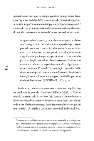 estudos surdos 11i



     necessário entender que ela sempre acontece num processo dialó-
     gico. Segundo Rechdan (2003), o enunciado procede de alguém e
     se destina a alguém, ao mesmo tempo, que propõe uma réplica. O
     enunciado por ser um ato sinalizado é constituído de significação e
     de sentido e sua compreensão também só é possível na interação.

            A significação é a parte geral e abstrata da palavra; são os
            conceitos que estão nos dicionários responsáveis pela com-
            preensão entre os falantes. Os elementos da enunciação,
            reiteráveis e idênticos cada vez que são repetidos, constituem
            a significação que integra o aspecto técnico da enunciação
            para a realização do sentido. O sentido ou tema é construído
            na compreensão ativa e responsiva e estabelece a ligação entre
94
f           os interlocutores. O sentido da enunciação não está no indi-
            víduo, nem na palavra e nem nos interlocutores; é o efeito da
            interação entre o locutor e o receptor, produzido por meio
            de signos lingüísticos. (RECHDAn, 2003, p. 1)

         Sendo assim, a interação passa a ser o meio mais significativo
     na produção do sentido. Conforme Bakhtin (1992, p. 129), o
     sentido do enunciado é concreto, “tão concreto como o instante
     histórico ao qual ele pertence. Somente a enunciação tomada em
     toda a sua plenitude concreta, como fenômeno histórico, possui
     um sentido”. O sentido é único, não renovável, individual e ex-



       É como se todo o dado se reconstruísse de novo no criado, se transfigurasse
       nele”. Dessa forma, tudo é reduzido ao dado prévio, ao já pronto. na verdade,
       “o objeto vai edificando-se durante o processo criador, e o poeta também se
       cria, assim como sua visão do mundo e seus meios de expressão”.
 
