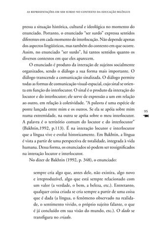 as representações em ser surdo no contexto da educação bilíngue



pressa a situação histórica, cultural e ideológica no momento do
enunciado. Portanto, o enunciado “ser surdo” expressa sentidos
diferentes em cada momento de interlocução. não depende apenas
dos aspectos lingüísticos, mas também do contexto em que ocorre.
Assim, no enunciado “ser surdo”, há tantos sentidos quanto os
diversos contextos em que eles aparecem.
    O enunciado é produto da interação de sujeitos socialmente
organizados, sendo o diálogo a sua forma mais importante. O
diálogo transcende a comunicação sinalizada. O diálogo permite
todas as formas de comunicação visual-espacial, cujo sinal se orien-
ta em função do interlocutor. O sinal é o produto da interação do
locutor e do interlocutor; ele serve de expressão a um em relação
ao outro, em relação à coletividade. “A palavra é uma espécie de
ponte lançada entre mim e os outros. Se ela se apóia sobre mim         95
numa extremidade, na outra se apóia sobre o meu interlocutor.          F
A palavra é o território comum do locutor e do interlocutor”
(Bakhtin,1992, p.113). É na interação locutor e interlocutor
que a língua vive e evolui historicamente. Em Bakhtin, a língua
é vista a partir de uma perspectiva de totalidade, integrada à vida
humana. Dessa forma, os enunciados só podem ser ressignificados
na interação locutor e interlocutor.
    no dizer de Bakhtin (1992, p. 348), o enunciado:

      sempre cria algo que, antes dele, não existira, algo novo
      e irreproduzível, algo que está sempre relacionado com
      um valor (a verdade, o bem, a beleza, etc.). Entretanto,
      qualquer coisa criada se cria sempre a partir de uma coisa
      que é dada (a língua, o fenômeno observado na realida-
      de, o sentimento vivido, o próprio sujeito falante, o que
      é já concluído em sua visão do mundo, etc.). O dado se
      transfigura no criado.
 