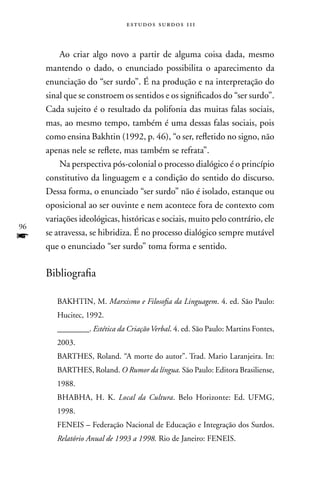 estudos surdos 11i



         Ao criar algo novo a partir de alguma coisa dada, mesmo
     mantendo o dado, o enunciado possibilita o aparecimento da
     enunciação do “ser surdo”. É na produção e na interpretação do
     sinal que se constroem os sentidos e os significados do “ser surdo”.
     Cada sujeito é o resultado da polifonia das muitas falas sociais,
     mas, ao mesmo tempo, também é uma dessas falas sociais, pois
     como ensina Bakhtin (1992, p. 46), “o ser, refletido no signo, não
     apenas nele se reflete, mas também se refrata”.
         na perspectiva pós-colonial o processo dialógico é o princípio
     constitutivo da linguagem e a condição do sentido do discurso.
     Dessa forma, o enunciado “ser surdo” não é isolado, estanque ou
     oposicional ao ser ouvinte e nem acontece fora de contexto com
     variações ideológicas, históricas e sociais, muito pelo contrário, ele
96
f    se atravessa, se hibridiza. É no processo dialógico sempre mutável
     que o enunciado “ser surdo” toma forma e sentido.

     Bibliografia

        BAKHTIn, M. Marxismo e Filosofia da Linguagem. 4. ed. São Paulo:
        Hucitec, 1992.
        ________. Estética da Criação Verbal. 4. ed. São Paulo: Martins Fontes,
        2003.
        BARTHES, Roland. “A morte do autor”. Trad. Mario Laranjeira. In:
        BARTHES, Roland. O Rumor da língua. São Paulo: Editora Brasiliense,
        1988.
        BHABHA, H. K. Local da Cultura. Belo Horizonte: Ed. UFMG,
        1998.
        FEnEIS – Federação nacional de Educação e Integração dos Surdos.
        Relatório Anual de 1993 a 1998. Rio de Janeiro: FEnEIS.
 