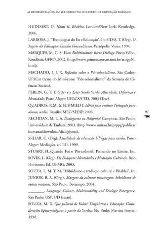 as representações em ser surdo no contexto da educação bilíngue



HUDDART, D. Homi K. Bhabha. London/new Iork: Routledge,
2006.
LARROSA, J. “Tecnologias do Eu e Educação”. In: SILVA, T. (Org). O
Sujeito da Educação: Estudos Foucaultianos. Petrópolis: Vozes, 1994.
MARQUES, M. C. S. Vozes Bakhtinianas: Breve Diálogo. Porto Velho,
Rondônia: UFRO, 2002. (http://www.primeiraversao.unir.br/artigo36.
html).
MACHADO, I. J. R. Reflexões sobre o Pós-colonialismo. São Carlos:
UFSCar (texto do Mini-curso “Pós-colonialismo” da Semana de Ci-
ências Sociais).
PERLIn, G. T. T. O Ser e o Estar Sendo Surdo: Alteridade, Diferença e
Identidade. Porto Alegre: UFRGS/CED, 2003 (Tese).
QUADROS, R.M.  SCHMIEDT. Idéias para ensinar Português para
alunos surdos. Brasília: MEC/SEESP, 2006.                                 97
RECHDAn, M. L. A. Dialogismo ou Polifonia? Campinas, São Paulo:           F
Universidade de Taubaté, 2003. (http://www.unitau.br/prppg/publica/
humanas/download/dialogismo).
SKLIAR, C. (Org). Atualidade da educação bilíngüe para surdos. Porto
Alegre: Mediação, vol.I-II, 1999.
STUART, H..Quando Foi o Pós-colonial: Pensando no Limite. In:.
SOVIK, L. (Org). Da Diáspora: Identidades e Mediações Culturais. Belo
Horizonte: Ed. UFMG, 2003.
SOUZA, L. M. T. M. “Hibridismo e tradução cultural e Bhabha”. In:
JUnIOR, B. A. (Org.). Margens da cultura: mestiçagem, hibridismo 
outras misturas. São Paulo: Boitempo, 2004.
________. Language, Culture, Multimodality and Dialogic Emergence.
São Paulo: USP, S/D (texto).
SOUZA, M. R. Que palavra de Falta?: Lingüística e Educação: Consi-
derações Epistemológicas a partir da Surdez. São Paulo: Martins Fontes,
1998.
 