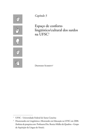 Capítulo 5


                          Espaço de conforto
                          lingüístico/cultural dos surdos
                          na UFSC1




                          Deonisio Schmitt




1
    UFSC - Universidade Federal de Santa Catarina
2
    Doutorando em Lingüística e Mestrando em Educação na UFSC em 2008.
    (bolsista de pesquisa com Professora Dra. Ronice Müller de Quadros – Grupo
    de Aquisição da Língua de Sinais).
 