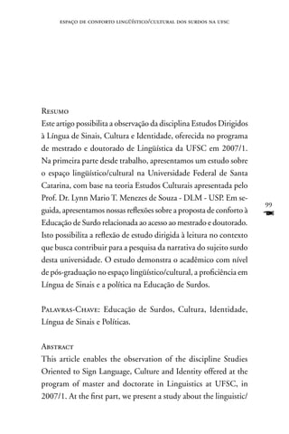 espaço de conforto lingüístico/cultural dos surdos na ufsc




Resumo
Este artigo possibilita a observação da disciplina Estudos Dirigidos
à Língua de Sinais, Cultura e Identidade, oferecida no programa
de mestrado e doutorado de Lingüística da UFSC em 2007/1.
na primeira parte desde trabalho, apresentamos um estudo sobre
o espaço lingüístico/cultural na Universidade Federal de Santa
Catarina, com base na teoria Estudos Culturais apresentada pelo
Prof. Dr. Lynn Mario T. Menezes de Souza - DLM - USP. Em se-
                                                                       99
guida, apresentamos nossas reflexões sobre a proposta de conforto à
Educação de Surdo relacionada ao acesso ao mestrado e doutorado.
                                                                       F
Isto possibilita a reflexão de estudo dirigida à leitura no contexto
que busca contribuir para a pesquisa da narrativa do sujeito surdo
desta universidade. O estudo demonstra o acadêmico com nível
de pós-graduação no espaço lingüístico/cultural, a proficiência em
Língua de Sinais e a política na Educação de Surdos.

Palavras-Chave: Educação de Surdos, Cultura, Identidade,
Língua de Sinais e Políticas.

Abstract
This article enables the observation of the discipline Studies
Oriented to Sign Language, Culture and Identity offered at the
program of master and doctorate in Linguistics at UFSC, in
2007/1. At the first part, we present a study about the linguistic/
 