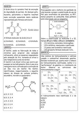 O ácido úrico é o produto final da excreção
da degradação de purinas. As doenças gota,
leucemia, policetemia e hepatite resultam
numa excreção aumentada desta molécula
representada pela fórmula estrutural:
A fórmula molecular do ácido úrico é:
a) C5H4N4O3 d) C4H6N2O2 c) C5H3N3O3
b) C5H4N3O6 e) C4H5N4O3
O mentol, usado na fabricação de balas e
chicletes para propiciar uma sensação
refrescante, afeta os sensores responsáveis
pela sensação de frio, tornando-os ativos a
uma temperatura acima da normal.
O mentol é um álcool cíclico que ocorre por
exemplo na hortelã-pimenta. Esta é uma erva
rastejante muito cultivada para a extração de
um óleo rico em mentol. No mentol,
identificamos, respectivamente, o seguinte
número de átomos de carbono primário,
secundário, terciário e quaternário:
a) 3, 4, 3, 0
b) 3, 3, 3, 4
c) 4, 3, 3, 0
d) 1, 2, 3, 4
e) 3, 4, 3, 1
Preocupações com a melhoria da qualidade de
vida levaram a propor a substituição do uso do
PVC pelo tereftalato de polietileno, ou PET,
menos poluente na combustão. Esse polímero
está relacionado com os compostos:
Sobre a classificação as moléculas I e II,
marque (F) para falso e (V) para verdadeiro:
( ) I é alicíclica, saturada e heterogênea.
( ) II é alifática, insaturada e ramificada.
( ) I possui anel aromático ramificado.
( ) II apresenta fórmula molecular C2H4.
Uma mistura de hidrocarbonetos e aditivos
compõe o combustível denominado gasolina.
Estudos revelaram que, quanto maior o número
de hidrocarbonetos ramificados, melhor é a
“performance” da gasolina e o rendimento do
motor. Observe as estruturas dos
hidrocarbonetos a seguir:
O hidrocarboneto mais ramificado é o de
número:
a) IV
b) III
c) II
d) I
 