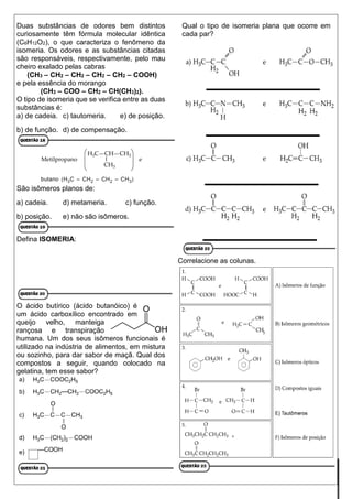 Duas substâncias de odores bem distintos
curiosamente têm fórmula molecular idêntica
(C6H12O2), o que caracteriza o fenômeno da
isomeria. Os odores e as substâncias citadas
são responsáveis, respectivamente, pelo mau
cheiro exalado pelas cabras
(CH3 – CH2 – CH2 – CH2 – CH2 – COOH)
e pela essência do morango
(CH3 – COO – CH2 – CH(CH3)2).
O tipo de isomeria que se verifica entre as duas
substâncias é:
a) de cadeia. c) tautomeria. e) de posição.
b) de função. d) de compensação.
São isômeros planos de:
a) cadeia. d) metameria. c) função.
b) posição. e) não são isômeros.
Defina ISOMERIA:
O ácido butírico (ácido butanóico) é
um ácido carboxílico encontrado em
queijo velho, manteiga
rançosa e transpiração
humana. Um dos seus isômeros funcionais é
utilizado na indústria de alimentos, em mistura
ou sozinho, para dar sabor de maçã. Qual dos
compostos a seguir, quando colocado na
gelatina, tem esse sabor?
Qual o tipo de isomeria plana que ocorre em
cada par?
Correlacione as colunas.
 