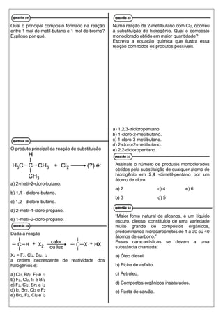 Qual o principal composto formado na reação
entre 1 mol de metil-butano e 1 mol de bromo?
Explique por quê.
O produto principal da reação de substituição
a) 2-metil-2-cloro-butano.
b) 1,1 - dicloro-butano.
c) 1,2 - dicloro-butano.
d) 2-metil-1-cloro-propano.
e) 1-metil-2-cloro-propano.
Dada a reação
X2 = F2, Cl2, Br2, I2
a ordem decrescente de reatividade dos
halogênios é:
a) Cl2, Br2, F2 e I2
b) F2, Cl2, I2 e Br2
c) F2, Cl2, Br2 e I2
d) I2, Br2, Cl2 e F2
e) Br2, F2, Cl2 e I2
Numa reação de 2-metilbutano com Cl2, ocorreu
a substituição de hidrogênio. Qual o composto
monoclorado obtido em maior quantidade?
Escreva a equação química que ilustra essa
reação com todos os produtos possíveis.
a) 1,2,3-tricloropentano.
b) 1-cloro-2-metilbutano.
c) 1-cloro-3-metilbutano.
d) 2-cloro-2-metilbutano.
e) 2,2-dicloropentano.
Assinale o número de produtos monoclorados
obtidos pela substituição de qualquer átomo de
hidrogênio em 2,4 -dimetil-pentano por um
átomo de cloro.
a) 2 c) 4 e) 6
b) 3 d) 5
“Maior fonte natural de alcanos, é um líquido
escuro, oleoso, constituído de uma variedade
muito grande de compostos orgânicos,
predominando hidrocarbonetos de 1 a 30 ou 40
átomos de carbono.”
Essas características se devem a uma
substância chamada:
a) Óleo díesel.
b) Piche de asfalto.
c) Petróleo.
d) Compostos orgânicos insaturados.
e) Pasta de carvão.
 