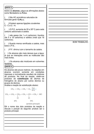 Sobre os alcanos, julgue as afirmações abaixo
como Verdadeira ou Falsa.
( ) São HC aromáticos saturados de
fórmulas geral: CnH2n+2.
( ) Existem apenas ligações covalentes
C - C e C - H.
( ) O P.E. aumenta de 20 a 30º C para cada
carbono adicionado à cadeia.
( ) são gases (de 1 a 4 carbonos), líquidos
(de 5 a 18 carbonos) e sólidos (mais que 18
carbonos).
( ) Quanto menos ramificada a cadeia, mais
baixo o P.E..
( ) P.F. diminui com o tamanho da cadeia.
( ) Os alcanos são mais densos que a água,
já que as interações entre as moléculas são
mais fortes.
( ) Os alcanos são insolúveis em solventes
apolares.
Os alcanos são pouco reativos. As reações em
alcanos ocorrem somente em condições
rigorosas e normalmente resultam de misturas
de produtos. No final da reação, obtêm-se
produtos da substituição de átomos de
hidrogênio do alcano por outros átomos ou
grupos de átomos.
Analise a reação de substituição abaixo:
Dê o nome dos dois produtos da reação e
discuta o porquê do segundo produto ser o
produto principal.
____________________________
____________________________
____________________________
____________________________
____________________________
____________________________
____________________________
____________________________
____________________________
____________________________
____________________________
____________________________
____________________________
____________________________
____________________________
____________________________
____________________________
BOM TRABALHO.
 