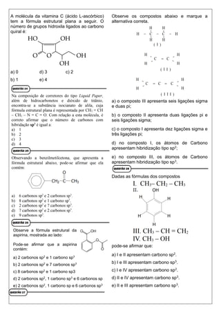 A molécula da vitamina C (ácido L-ascórbico)
tem a fórmula estrutural plana a seguir. O
número de grupos hidroxila ligados ao carbono
quiral é:
a) 0 d) 3 c) 2
b) 1 e) 4
Observe a fórmula estrutural da
aspirina, mostrada ao lado:
Pode-se afirmar que a aspirina
contém:
a) 2 carbonos sp2
e 1 carbono sp3
b) 2 carbonos sp2
e 7 carbonos sp3
c) 8 carbonos sp2
e 1 carbono sp3
d) 2 carbonos sp2
, 1 carbono sp3
e 6 carbonos sp
e) 2 carbonos sp2
, 1 carbono sp e 6 carbonos sp3
Observe os compostos abaixo e marque a
alternativa correta.
a) o composto III apresenta seis ligações sigma
e duas pi;
b) o composto II apresenta duas ligações pi e
seis ligações sigma;
c) o composto I apresenta dez ligações sigma e
três ligações pi;
d) no composto I, os átomos de Carbono
apresentam hibridização tipo sp2;
e) no composto III, os átomos de Carbono
apresentam hibridização tipo sp3.
Dadas as fórmulas dos compostos
pode-se afirmar que:
a) I e II apresentam carbono sp2.
b) I e III apresentam carbono sp3.
c) I e IV apresentam carbono sp2.
d) II e IV apresentam carbono sp3.
e) II e III apresentam carbono sp3.
 