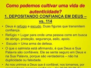 1. DEPOSITANDO CONFIANÇA EM DEUS –
vs. 114
• Deus é refúgio e escudo. Duas figuras que transmitem
confiança.
• Refúgio = Lugar para onde uma pessoa corre em busca
de abrigo, proteção, segurança, asilo, apoio.
• Escudo = Uma arma de defesa.
• O que o salmista está afirmando, é que Deus e Sua
Palavra são confiáveis. Ele se sente seguro em Deus e
na Sua Palavra, porque são verdadeiros – não há
duplicidade ou falsidade.
• Ao nos unirmos a Deus que é confiável, nos tornamos, por
Como podemos cultivar uma vida de
autenticidade?
 