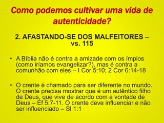 Como podemos cultivar uma vida de
autenticidade?
2. AFASTANDO-SE DOS MALFEITORES –
vs. 115
• A Bíblia não é contra a amizade com os ímpios
(como iríamos evangelizar?), mas é contra a
comunhão com eles – I Cor 5:10; 2 Cor 6:14-18
• O crente é chamado para ser diferente no mundo.
O crente precisa mostrar que é um autêntico filho
de Deus, que vive de acordo com a vontade de
Deus – Ef 5:7-11. O crente deve influenciar e não
ser influenciado – Sl 1:1
 
