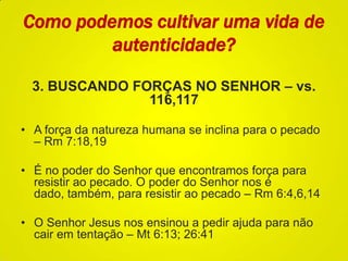 Como podemos cultivar uma vida de
autenticidade?
3. BUSCANDO FORÇAS NO SENHOR – vs.
116,117
• A força da natureza humana se inclina para o pecado
– Rm 7:18,19
• É no poder do Senhor que encontramos força para
resistir ao pecado. O poder do Senhor nos é
dado, também, para resistir ao pecado – Rm 6:4,6,14
• O Senhor Jesus nos ensinou a pedir ajuda para não
cair em tentação – Mt 6:13; 26:41
 