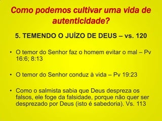 Como podemos cultivar uma vida de
autenticidade?
5. TEMENDO O JUÍZO DE DEUS – vs. 120
• O temor do Senhor faz o homem evitar o mal – Pv
16:6; 8:13
• O temor do Senhor conduz à vida – Pv 19:23
• Como o salmista sabia que Deus despreza os
falsos, ele foge da falsidade, porque não quer ser
desprezado por Deus (isto é sabedoria). Vs. 113
 
