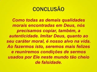 CONCLUSÃO
Como todas as demais qualidades
morais encontradas em Deus, nós
precisamos copiar, também, a
autenticidade. Imitar Deus, quanto ao
seu caráter moral, é nosso alvo na vida.
Ao fazermos isto, seremos mais felizes
e reuniremos condições de sermos
usados por Ele neste mundo tão cheio
de falsidade.
 
