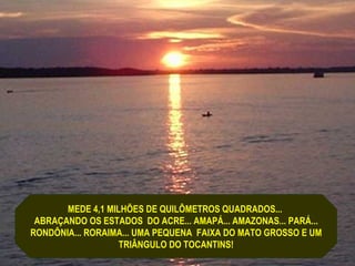 MEDE 4,1 MILHÕES DE QUILÔMETROS QUADRADOS...
 ABRAÇANDO OS ESTADOS DO ACRE... AMAPÁ... AMAZONAS... PARÁ...
RONDÔNIA... RORAIMA... UMA PEQUENA FAIXA DO MATO GROSSO E UM
                   TRIÂNGULO DO TOCANTINS!
 