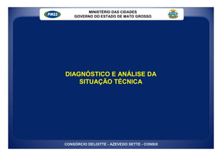 MINISTÉRIO DAS CIDADES
    GOVERNO DO ESTADO DE MATO GROSSO




DIAGNÓSTICO E ANÁLISE DA
    SITUAÇÃO TÉCNICA




CONSÓRCIO DELOITTE - AZEVEDO SETTE - CONSIX
 