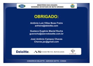 MINISTÉRIO DAS CIDADES
    GOVERNO DO ESTADO DE MATO GROSSO




       OBRIGADO:
   Antônio Luiz Villas Boas Freire
       anfreire@deloitte.com

  Gustavo Eugênio Maciel Rocha
  gusrocha@azevedosette.com.br

   José Antônio Campos Chaves
      Chaves.jac@gmail.com




CONSÓRCIO DELOITTE - AZEVEDO SETTE - CONSIX
 