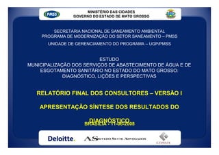 MINISTÉRIO DAS CIDADES
                 GOVERNO DO ESTADO DE MATO GROSSO



         SECRETARIA NACIONAL DE SANEAMENTO AMBIENTAL
     PROGRAMA DE MODERNIZAÇÃO DO SETOR SANEAMENTO – PMSS
       UNIDADE DE GERENCIAMENTO DO PROGRAMA – UGP/PMSS


                           ESTUDO
MUNICIPALIZAÇÃO DOS SERVIÇOS DE ABASTECIMENTO DE ÁGUA E DE
    ESGOTAMENTO SANITÁRIO NO ESTADO DO MATO GROSSO:
             DIAGNÓSTICO, LIÇÕES E PERSPECTIVAS


   RELATÓRIO FINAL DOS CONSULTORES – VERSÃO I

    APRESENTAÇÃO SÍNTESE DOS RESULTADOS DO

                        DIAGNÓSTICO
                      BRASÍLIA - 11-06-2008



             CONSÓRCIO DELOITTE - AZEVEDO SETTE - CONSIX
 