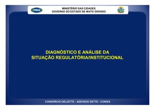 MINISTÉRIO DAS CIDADES
         GOVERNO DO ESTADO DE MATO GROSSO




     DIAGNÓSTICO E ANÁLISE DA
SITUAÇÃO REGULATÓRIA/INSTITUCIONAL




     CONSÓRCIO DELOITTE - AZEVEDO SETTE - CONSIX
 