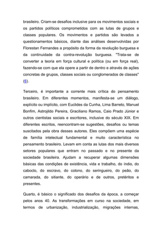 brasileiro. Criam-se desafios inclusive para os movimentos sociais e
os partidos políticos comprometidos com as lutas de grupos e
classes populares. Os movimentos e partidos são levados a
questionamentos básicos, diante das análises desenvolvidas por
Florestan Fernandes a propósito da forma da revolução burguesa e
da continuidade da contra-revolução burguesa. "Trata-se de
converter a teoria em força cultural e política (ou em força real),
fazendo-se com que ela opere a partir de dentro e através de ações
concretas de grupos, classes sociais ou conglomerados de classes"
(6).

Terceiro, é importante a corrente mais crítica do pensamento
brasileiro. Em diferentes momentos, manifesta-se um diálogo,
explícito ou implícito, com Euclides da Cunha, Lima Barreto, Manuel
Bonfim, Astrojildo Pereira, Graciliano Ramos, Caio Prado Júnior e
outros cientistas sociais e escritores, inclusive do século XIX. Em
diferentes escritos, reencontram-se sugestões, desafios ou temas
suscitados pela obra desses autores. Eles compõem uma espécie
de família intelectual fundamental e muito característica no
pensamento brasileiro. Levam em conta as lutas dos mais diversos
setores populares que entram no passado e no presente da
sociedade brasileira. Ajudam a recuperar algumas dimensões
básicas das condições de existência, vida e trabalho, do índio, do
caboclo, do escravo, do colono, do seringueiro, do peão, do
camarada, do sitiante, do operário e de outros, pretéritos e
presentes.

Quarto, é básico o significado dos desafios da época, a começar
pelos anos 40. As transformações em curso na sociedade, em
termos de urbanização, industrialização, migrações internas,
 