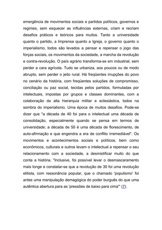 emergência de movimentos sociais e partidos políticos, governos e
regimes, sem esquecer as influências externas, criam e recriam
desafios práticos e teóricos para muitos. Tanto a universidade
quanto o partido, a Imprensa quanto a Igreja, o governo quanto o
imperialismo, todos são levados a pensar e repensar o jogo das
forças sociais, os movimentos da sociedade, a marcha da revolução
e contra-revolução. O país agrário transforma-se em industrial, sem
perder a cara agrícola. Tudo se urbaniza, aos poucos ou de modo
abrupto, sem perder o jeito rural. Há freqüentes irrupções do povo
no cenário da história, com freqüentes soluções de compromisso,
conciliação ou paz social, tecidas pelos partidos, formuladas por
intelectuais, impostas por grupos e classes dominantes, com a
colaboração da alta hierarquia militar e eclesiástica, todos na
sombra do imperialismo. Uma época de muitos desafios. Pode-se
dizer que "a década de 40 foi para o intelectual uma década de
consolidação, especialmente quando se pensa em termos de
universidade; a década de 50 é uma década de florescimento, de
auto-afirmação e que engendra a era de conflito irremediável". Os
movimentos e acontecimentos sociais e políticos, bem como
econômicos, culturais e outros levam o intelectual a repensar o seu
relacionamento com a sociedade, a desmistificar muito do que
conta a história. "Inclusive, foi possível levar o desmascaramento
mais longe e constatar-se que a revolução de 30 foi uma revolução
elitista, com ressonância popular, que o chamado 'populismo' foi
antes uma manipulação demagógica do poder burguês do que uma
autêntica abertura para as 'pressões de baixo para cima"' (7).
 