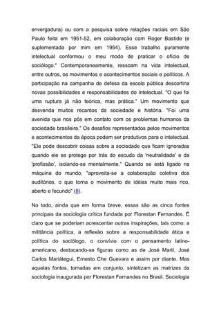 envergadura) ou com a pesquisa sobre relações raciais em São
Paulo feita em 1951-52, em colaboração com Roger Bastide (e
suplementada por mim em 1954). Esse trabalho puramente
intelectual conformou o meu modo de praticar o ofício de
sociólogo." Contemporaneamente, ressoam na vida intelectual,
entre outros, os movimentos e acontecimentos sociais e políticos. A
participação na campanha de defesa da escola pública descortina
novas possibilidades e responsabilidades do intelectual. "O que foi
uma ruptura já não teórica, mas prática." Um movimento que
desvenda muitos recantos da sociedade e história. "Foi uma
avenida que nos pôs em contato com os problemas humanos da
sociedade brasileira." Os desafios representados pelos movimentos
e acontecimentos da época podem ser produtivos para o intelectual.
"Ele pode descobrir coisas sobre a sociedade que ficam ignoradas
quando ele se protege por trás do escudo da 'neutralidade' e da
'profissão', isolando-se mentalmente." Quando se está ligado na
máquina do mundo, "aproveita-se a colaboração coletiva dos
auditórios, o que torna o movimento de idéias muito mais rico,
aberto e fecundo" (8).

No todo, ainda que em forma breve, essas são as cinco fontes
principais da sociologia crítica fundada por Florestan Fernandes. É
claro que se poderiam acrescentar outras inspirações, tais como: a
militância política, a reflexão sobre a responsabilidade ética e
política do sociólogo, o convívio com o pensamento latino-
americano, destacando-se figuras como as de José Martí, José
Carlos Mariátegui, Ernesto Che Guevara e assim por diante. Mas
aquelas fontes, tomadas em conjunto, sintetizam as matrizes da
sociologia inaugurada por Florestan Fernandes no Brasil. Sociologia
 