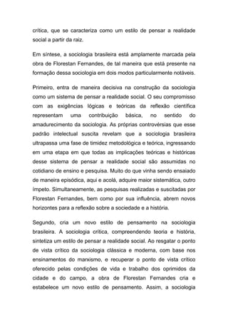 crítica, que se caracteriza como um estilo de pensar a realidade
social a partir da raiz.

Em síntese, a sociologia brasileira está amplamente marcada pela
obra de Florestan Fernandes, de tal maneira que está presente na
formação dessa sociologia em dois modos particularmente notáveis.

Primeiro, entra de maneira decisiva na construção da sociologia
como um sistema de pensar a realidade social. O seu compromisso
com as exigências lógicas e teóricas da reflexão científica
representam      uma       contribuição   básica,   no   sentido   do
amadurecimento da sociologia. As próprias controvérsias que esse
padrão intelectual suscita revelam que a sociologia brasileira
ultrapassa uma fase de timidez metodológica e teórica, ingressando
em uma etapa em que todas as implicações teóricas e históricas
desse sistema de pensar a realidade social são assumidas no
cotidiano de ensino e pesquisa. Muito do que vinha sendo ensaiado
de maneira episódica, aqui e acolá, adquire maior sistemática, outro
ímpeto. Simultaneamente, as pesquisas realizadas e suscitadas por
Florestan Fernandes, bem como por sua influência, abrem novos
horizontes para a reflexão sobre a sociedade e a história.

Segundo, cria um novo estilo de pensamento na sociologia
brasileira. A sociologia crítica, compreendendo teoria e história,
sintetiza um estilo de pensar a realidade social. Ao resgatar o ponto
de vista crítico da sociologia clássica e moderna, com base nos
ensinamentos do marxismo, e recuperar o ponto de vista crítico
oferecido pelas condições de vida e trabalho dos oprimidos da
cidade e do campo, a obra de Florestan Fernandes cria e
estabelece um novo estilo de pensamento. Assim, a sociologia
 